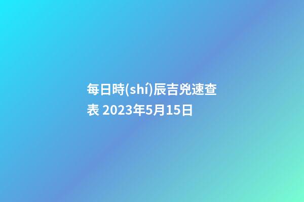 每日時(shí)辰吉兇速查表 2023年5月15日